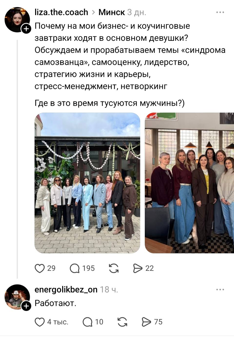 – Почему на мои бизнес- и коучинговые завтраки ходят в основном девушки? Обсуждаем и прорабатываем темы «синдрома самозванца», самооценку, лидерство, стратегию жизни и карьеры, стресс-менеджмент, нетворкинг. Где в это время тусуются мужчины?
– Работают.