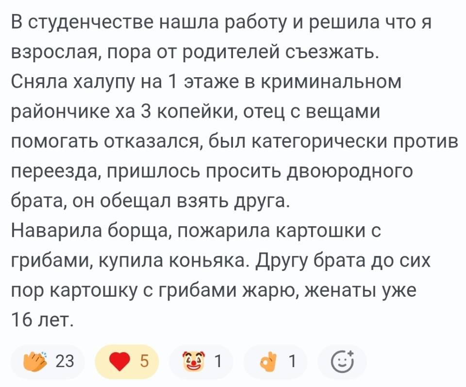 В студенчестве нашла работу и решила что я взрослая, пора от родителей съезжать. Сняла халупу на 1 этаже в криминальном рулончике за 3 копейки, отец с вещами помогать отказался, был категорически против переезда, пришлось просить двоюродного брата, он обещал взять друга. Наварила борща, пожарила картошки с грибами, купила коньяка. Другу брата до сих пор картошку с грибами жарю, женаты уже 16 лет.