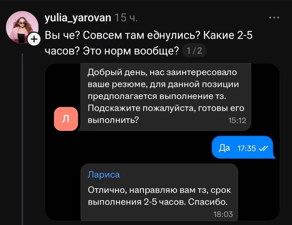 Вы че? Совсем там е*нулись? Какие 2-5 часов? Это норм вообще?

– Добрый день, нас заинтересовало ваше резюме, для данной позиции предполагается выполнение тз. Подскажите пожалуйста, готовы его выполнить?
– Отлично, направляю вам тз, срок выполнения 2-5 часов. Спасибо.