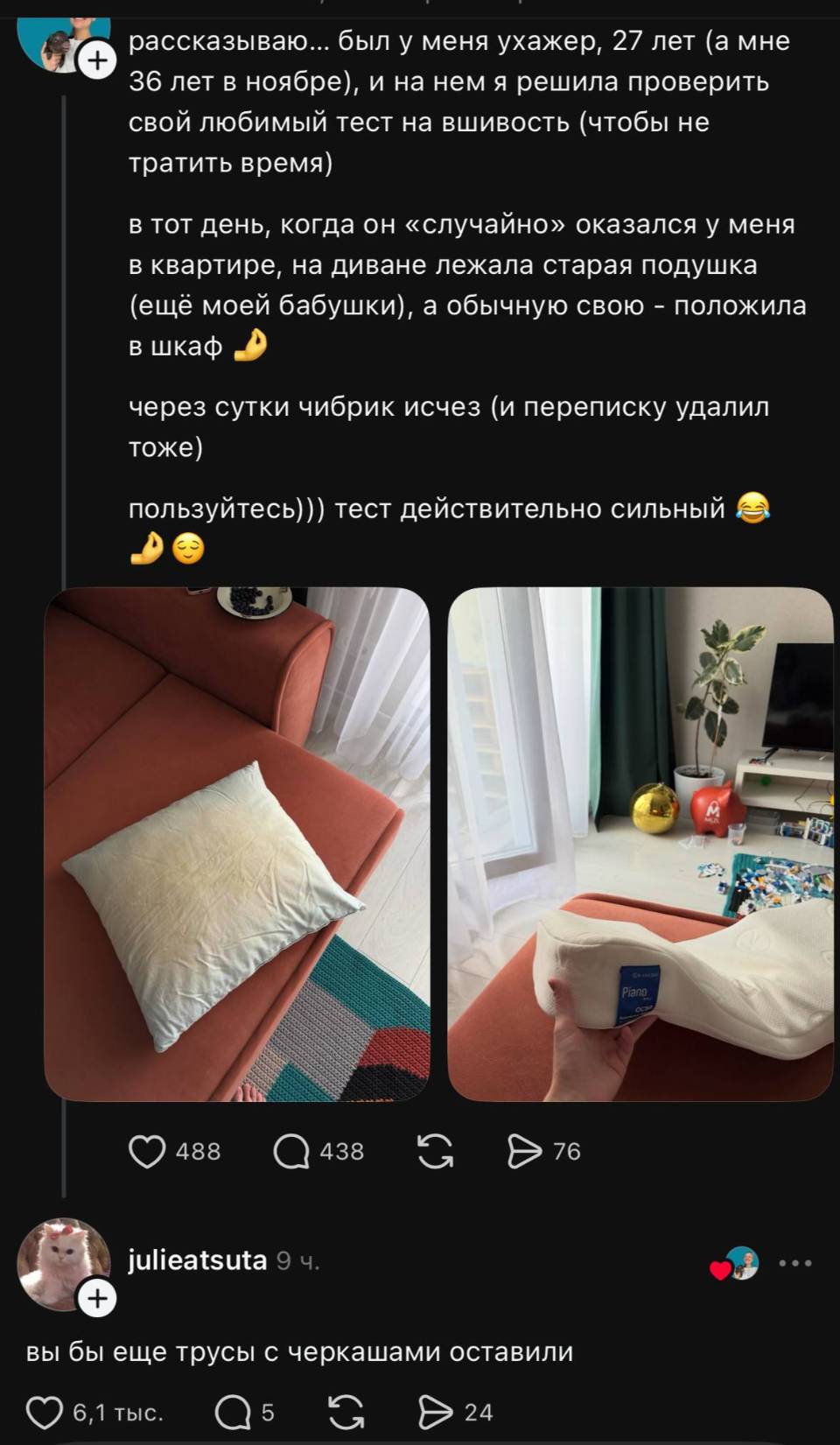 – Рассказываю... был у меня ухажер, 27 лет (а мне 36 лет в ноябре), и на нем я решила проверить свой любимый тест на вшивость (чтобы не тратить время) в тот день, когда он «случайно» оказался у меня в квартире, на диване лежала старая подушка (ещё моей бабушки), а обычную свою – положила в шкаф. Через сутки чибрик исчез (и переписку удалил тоже) пользуйтесь))) тест действительно сильный.
– Вы бы ещё трусы с черкашами оставили.