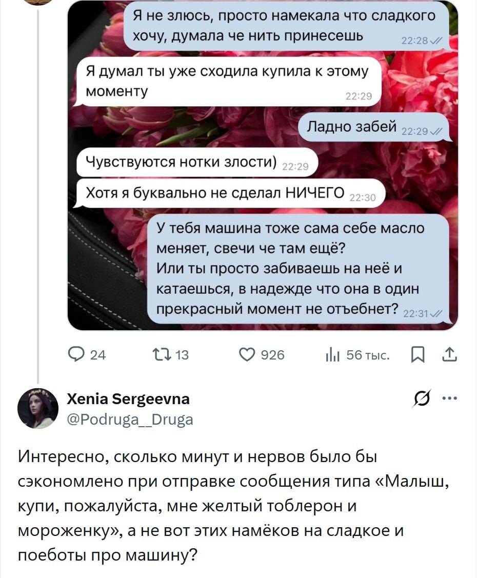 Из переписки:
– Я не злюсь, просто намекала что сладкого хочу, думала че нить принесешь.
– Я думал ты уже сходила купила к этому моменту.
– Ладно забей.
– Чувствуются нотки злости) Хотя я буквально не сделал НИЧЕГО.
– У тебя машина тоже сама себе масло меняет, свечи че там ещё? Или ты просто забиваешь на неё и катаешься, в надежде что она в один у прекрасный момент не отъебнет?

– Интересно, сколько минут и нервов было бы сэкономлено при отправке сообщения типа «Малыш, купи, пожалуйста, мне желтый тоблерон и мороженку», а не вот этих намёков на сладкое и поеботы про машину?