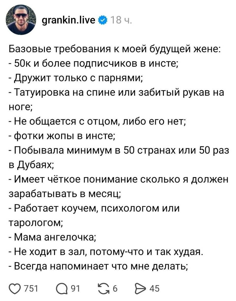 Базовые требования к моей будущей жене:
– 50к и более подписчиков в инсте;
– Дружит только с парнями;
– Татуировка на спине или забитый рукав на ноге;
– Не общается с отцом, либо его нет;
– Фотки жопы в инсте;
– Побывала минимум в 50 странах или 50 раз в Дубаях;
– Имеет чёткое понимание сколько я должен зарабатывать в месяц;
– Работает коучем, психологом или тарологом;
– Мама ангелочка;
– Не ходит в зал, потому-что и так худая.
– Всегда напоминает что мне делать;