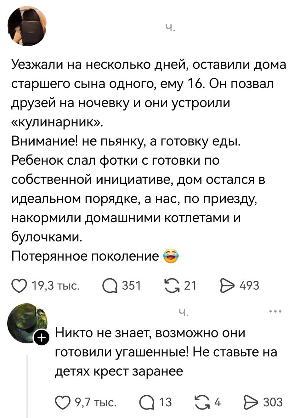 – Уезжали на несколько дней, оставили дома старшего сына одного, ему 16. Он позвал друзей на ночевку и они устроили «кулинарник». Внимание! не пьянку, а готовку еды. Ребенок слал фотки с готовки по собственной инициативе, дом остался в идеальном порядке, а нас, по приезду, накормили домашними котлетами и булочками. Потерянное поколение.
– Никто не знает, возможно они готовили угашенные! Не ставьте на детях крест заранее.