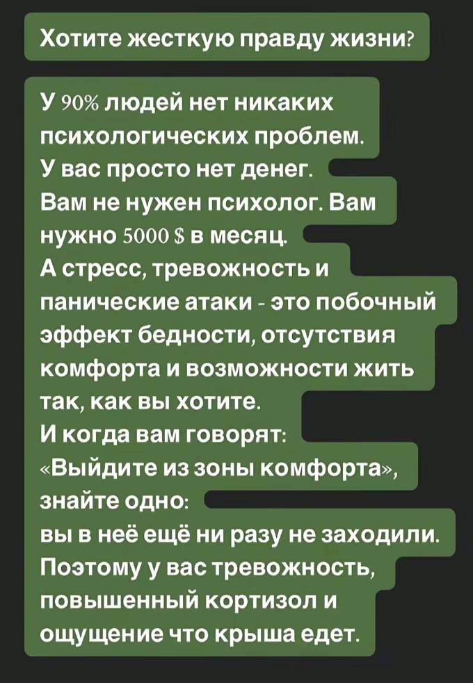 Хотите жесткую правду жизни? У людей нет никаких психологических проблем. У вас просто нет денег. Вам не нужен психолог. Вам нужно 5000 $ в месяц А стресс, тревожность и панические атаки — это побочный эффект бедности, отсутствия комфорта и возможности жить так, как вы хотите. И когда вам говорят: «Выйдите из зоны комфорта», знайте одно: вы в неё ещё ни разу не заходили. Поэтому у вас тревожность, повышенный кортизол и ощущение что крыша едет.