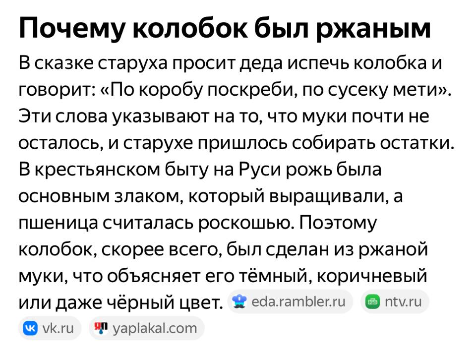 Почему колобок был ржаным В сказке старуха просит деда испечь колобка и говорит: «По коробу поскреби, по сусеку мети». Эти слова указывают на то, что муки почти не осталось, и старухе пришлось собирать остатки. В крестьянском быту на Руси рожь была основным злаком, который выращивали, а пшеница считалась роскошью. Поэтому колобок, скорее всего, был сделан из ржаной муки, что объясняет его тёмный, коричневый или даже чёрный цвет.