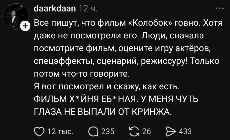 Все пишут, что фильм «Колобок» говно. Хотя даже не посмотрели его. Люди, сначала посмотрите фильм, оцените игру актёров, спецэффекты, сценарий, режиссуру! Только потом что-то говорите. Я вот посмотрел и скажу, как есть. ФИЛЬМ Х * ЙНЯ ЕБ * НАЯ. У МЕНЯ ЧУТЬ ГЛАЗА НЕ ВЫПАЛИ ОТ КРИНЖА.