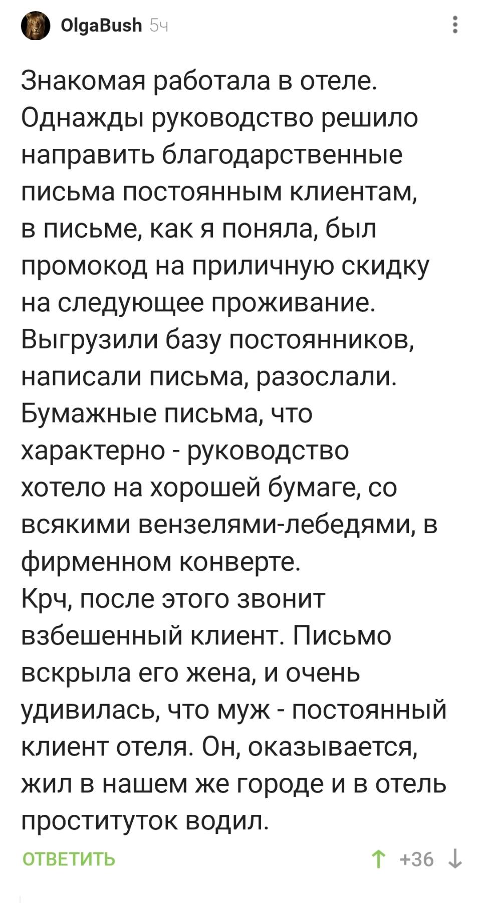 Знакомая работала в отеле. Однажды руководство решило направить благодарственные письма постоянным клиентам, в письме, как я поняла, был промокод на приличную скидку на следующее проживание. Выгрузили базу постоянников, написали письма, разослали. Бумажные письма, что характерно — руководство хотело на хорошей бумаге, со всякими вензелями-лебедями, в фирменном конверте. Крч, после этого звонит взбешенный клиент. Письмо вскрыла его жена, и очень удивилась, что муж — постоянный клиент отеля. Он, оказывается, жил в нашем же городе и в отель проституток водил.