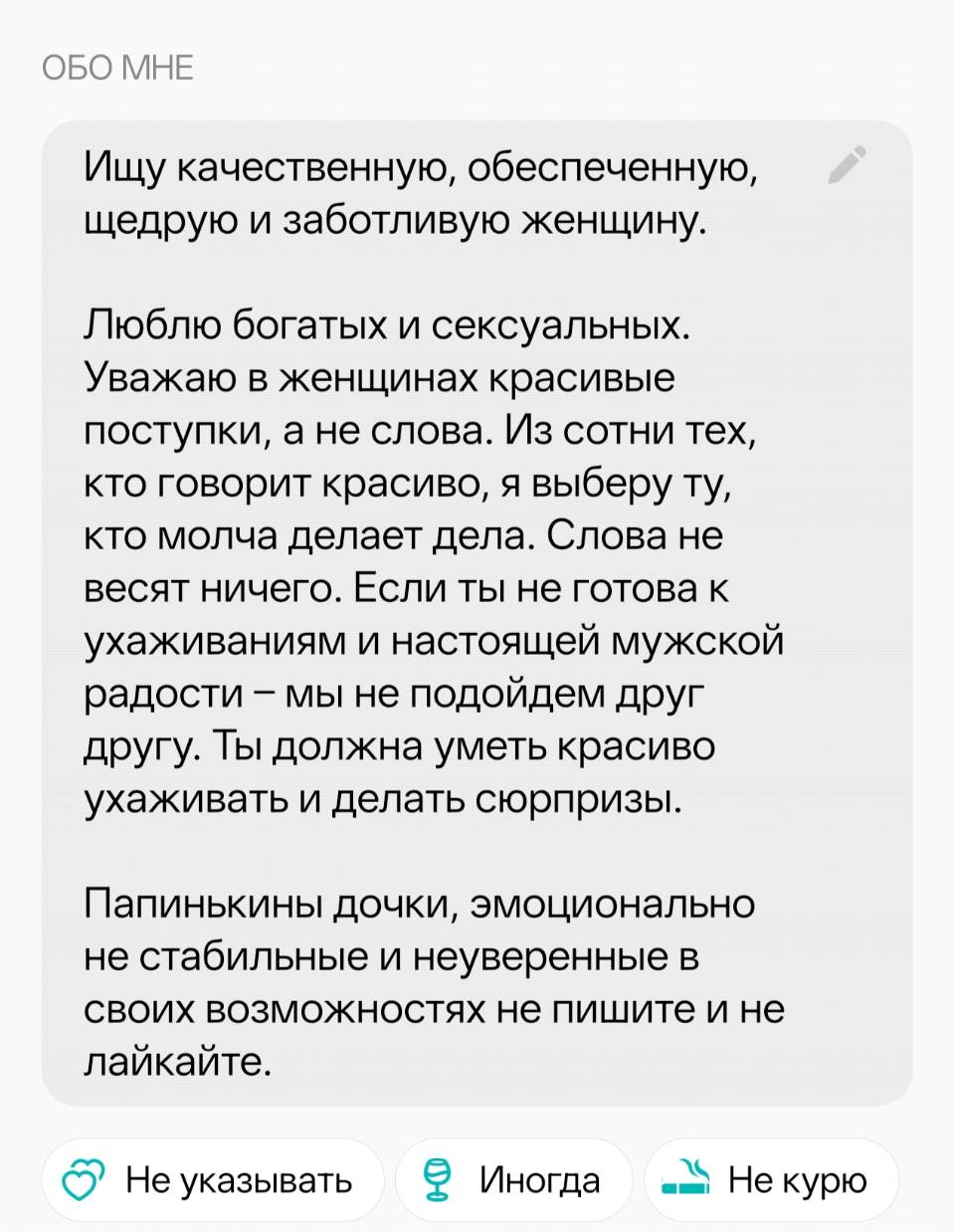 ОБО МНЕ: Ищу качественную, обеспеченную, щедрую и заботливую женщину. Люблю богатых и сексуальных. Уважаю в женщинах красивые поступки, а не слова. Из сотни тех, кто говорит красиво, я выберу ту, кто молча делает дела. Слова не весят ничего. Если ты не готова к ухаживаниям и настоящей мужской радости — мы не подойдем друг другу. Ты должна уметь красиво ухаживать и делать сюрпризы. Папинькины дочки, эмоционально не стабильные и неуверенные в своих возможностях не пишите и не лайкайте.