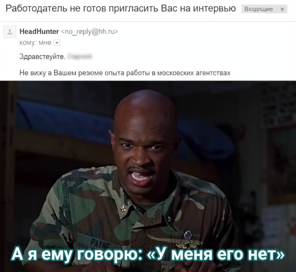 Работодатель не готов пригласить Вас на интервью HeadHunter.
КОМУ: Мне.
Здравствуйте, Не вижу в Вашем резюме опыта работы в московских агентствах.
А я ему говорю: «У меня его Нет»