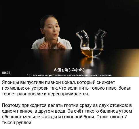 Японцы выпустили пивной бокал, который снижает похмелье: он устроен так, что если пить только пиво, бокал теряет равновесие и переворачивается. Поэтому приходится делать глотки сразу из двух отсеков: в одном пенное, в другом вода. За счёт такого баланса утром обещают меньше жажды и головной боли. Стоит около 7 тысяч рублей.