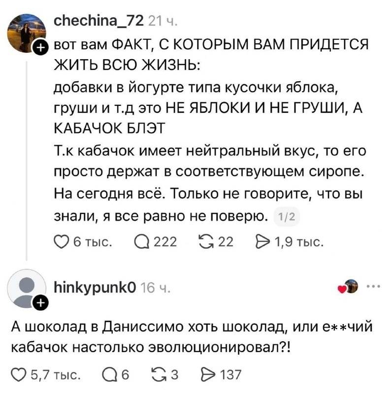 – Вот вам ФАКТ, С КОТОРЫМ ВАМ ПРИДЕТСЯ жить всю жизнь: добавки в йогурте типа кусочки яблока, груши и т.д это НЕ ЯБЛОКИ И НЕ ГРУШИ, А КАБАЧОК БЛЭТ. Т.к кабачок имеет нейтральный вкус, то его просто держат в соответствующем сиропе. На сегодня всё. Только не говорите, что вы знали, я все равно не поверю.
– А шоколад в Даниссимо хоть шоколад, или еб***чий кабачок настолько эволюционировал?!