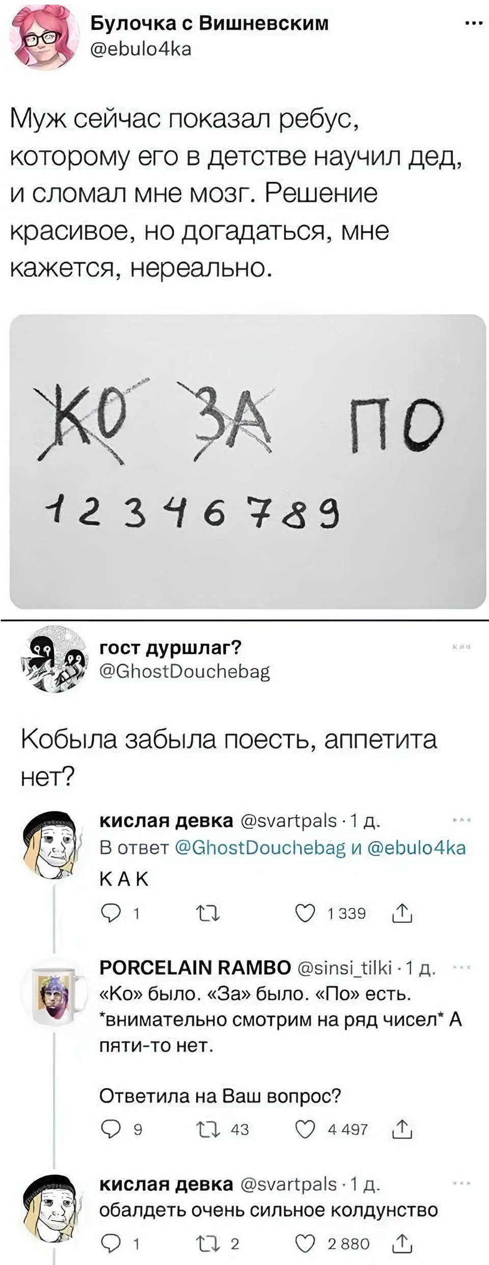 – Муж сейчас показал ребус, которому в детстве научил дед, и сломал мне мозг. Решение красивое, но догадаться, мне кажется, нереально.
*КО ЗА ПО 12346789*

– Кобыла забыла поесть, аппетита нет?
– КАК?
– «Ко» было. «За» было. «П» есть. Внимательно смотрим на ряд чисел. А пяти-то нет. Ответила на Ваш вопрос?
– Обалдеть очень сильное колдунство!