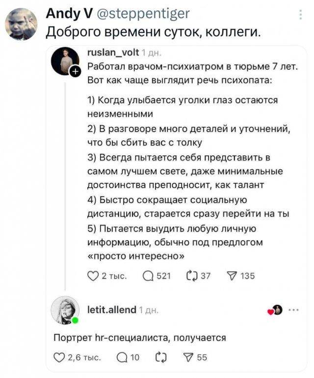 – Доброго времени суток, коллеги.
Работал врачом-психиатром в тюрьме 7 лет. Вот как чаще выглядит речь психопата:
l) Когда улыбается уголки глаз остаются неизменными
2) В разговоре много деталей и уточнений, что бы сбить вас с толку
3) Всегда пытается себя представить в самом лучшем свете, даже минимальные достоинства преподносит, как талант
4) Быстро сокращает социальную дистанцию, старается сразу перейти на ты
5) Пытается выудить любую личную информацию, обычно под предлогом «просто интересно»
– Портрет HR-специалиста, получается.