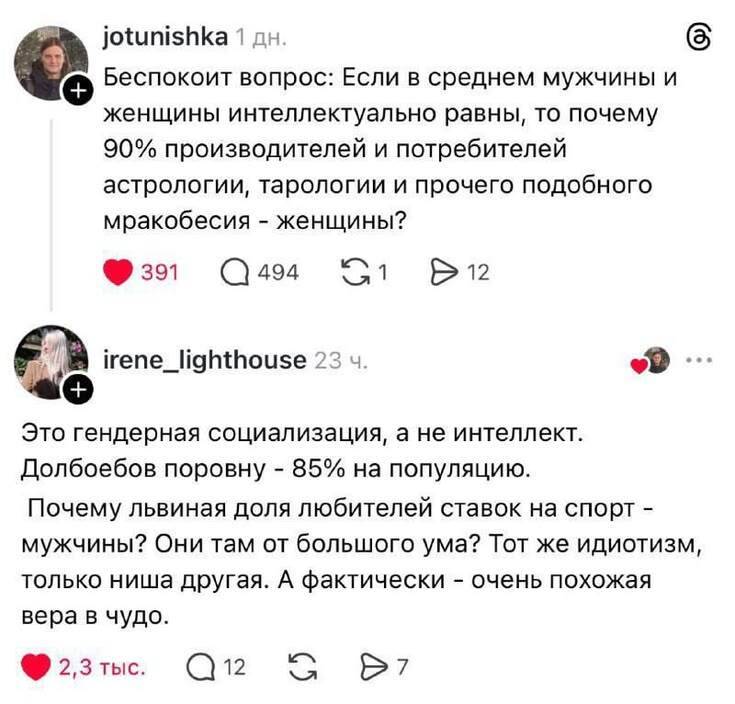 – Беспокоит вопрос: Если в среднем мужчины и женщины интеллектуально равны, то почему 90% производителей и потребителей астрологии, тарологии и прочего подобного мракобесия — женщины?
– Это гендерная социализация, а не интеллект. Долбоебов поровну — 85% на популяцию. Почему львиная доля любителей ставок на спорт — мужчины? Они там от большого ума? Тот же идиотизм, только ниша другая. А фактически очень похожая вера в чудо.