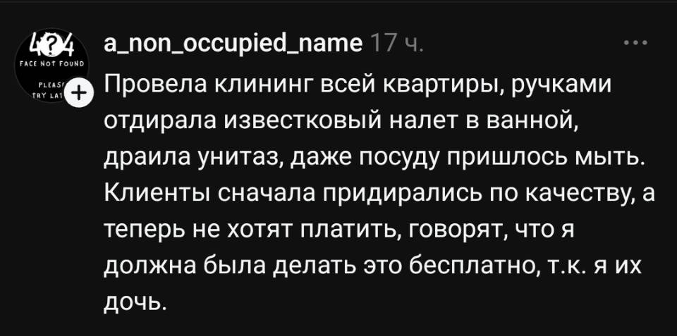 Провела клининг всей квартиры, ручками отдирала известковый налет в ванной, драила унитаз, даже посуду пришлось мыть. Клиенты сначала придирались по качеству, а теперь не хотят платить, говорят, что я должна была делать это бесплатно, т. к. я их дочь.
