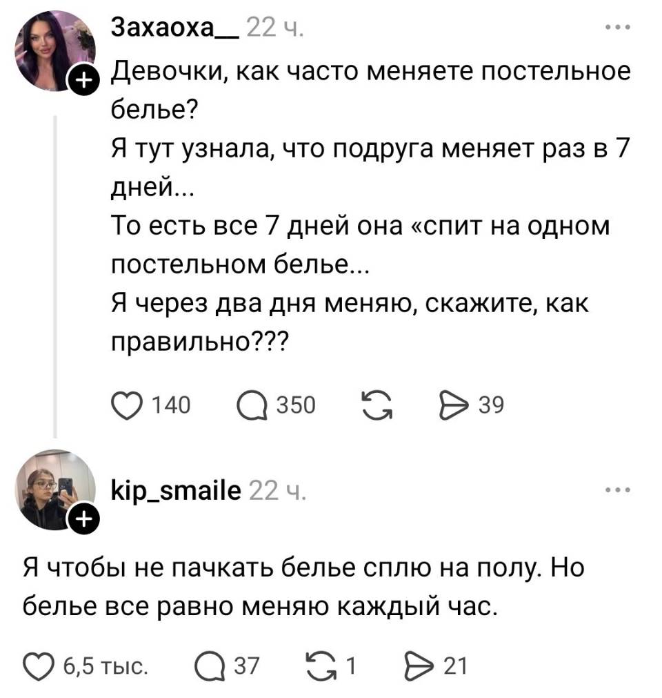 – Девочки, как часто меняете постельное бельё? Я тут узнала, что подруга меняет раз в 7 дней.. То есть все 7 дней она «спит на одном постельном белье... Я через два дня меняю, скажите, как правильно???
– Я чтобы не пачкать белье сплю на полу. Но бельё все равно меняю каждый час.
