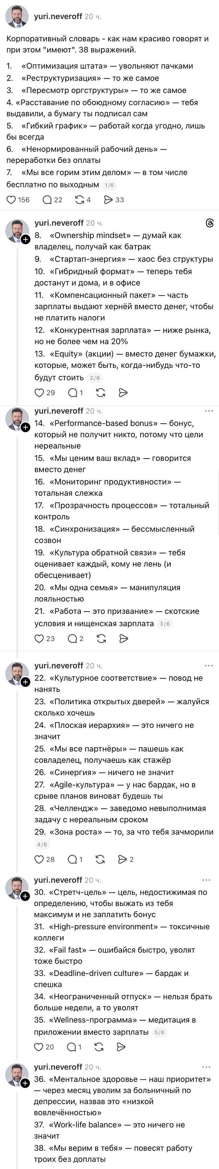 Корпоративный словарь - как нам красиво говорят и при этом «имеют». 38 выражений.
1. «Оптимизация штата» — увольняют пачками
2. «Реструктуризация» — то же самое
З. «Пересмотр оргструктуры» — то же самое
4. «Расставание по обоюдному согласию» — тебя выдавили, а бумагу ты подписал сам
5. «Гибкий график» — работай когда угодно, лишь бы всегда
6. «Ненормированный рабочий день» — переработки без оплаты
7. «Мы все горим этим делом» — в том числе бесплатно по выходным
8. «Ownership mindset» — думай как владелец, получай как батрак
9. «Стартап-энергия» — хаос без структуры
10. «Гибридный формат» — теперь тебя достанут и дома, и в офисе
11. «Компенсационный пакет» — часть зарплаты выдают хернёй вместо денег, чтобы не платить налоги
12. «Конкурентная зарплата» — ниже рынка, но не более чем на 20%
13. «Equity» (акции) — вместо денег бумажки, которые, может быть, когда-нибудь что-то будут стоить
14. «performance-based bonus» — бонус, который не получит никто, потому что цели нереальные
15. «Мы ценим ваш вклад» — говорится вместо денег
16. «Мониторинг продуктивности» — тотальная слежка
17. «Прозрачность процессов» — тотальный контроль
18. «Синхронизация» — бессмысленный созвон
19. «Культура обратной связи» — тебя оценивает каждый, кому не лень (и обесценивает)
20. «Мы одна семья» — манипуляция лояльностью
21. «Работа — это призвание» условия и нищенская зарплата — скотские
22. «Культурное соответствие» — повод не нанять
23. «Политика открытых дверей» — жалуйся сколько хочешь
24. «Плоская иерархия» — это ничего не значит
25. «Мы все партнёры» — пашешь как совладелец, получаешь как стажёр
26. «Синергия» — ничего не значит
27. «Agile-культура» — у нас бардак, но в срыве планов виноват будешь ты
28. «Челлендж» — заведомо невыполнимая задачу с нереальным сроком
29. «Зона роста» — то, за что тебя зачморили
30. «Стретч-цель» — цель, недостижимая по определению, чтобы выжать из тебя максимум и не заплатить бонус
31. «High-pressure environment» — токсичные коллеги
32. «FaiI tast» — ошибайся быстро, уволят тоже быстро
33. «OeadIine-driven culture» — бардак и спешка
34. «Неограниченный отпуск» — нельзя брать больше недели, а то уволят
35. «Wellness-программа» — медитация в приложении вместо зарплаты
36. «Ментальное здоровье — наш приоритет» — через месяц уволим за больничный по депрессии, назвав это «низкой вовлеченностью»
37. «Work-life balance» — это ничего не значит
38. «Мы верим в тебя» — повесят работу троих без доплаты