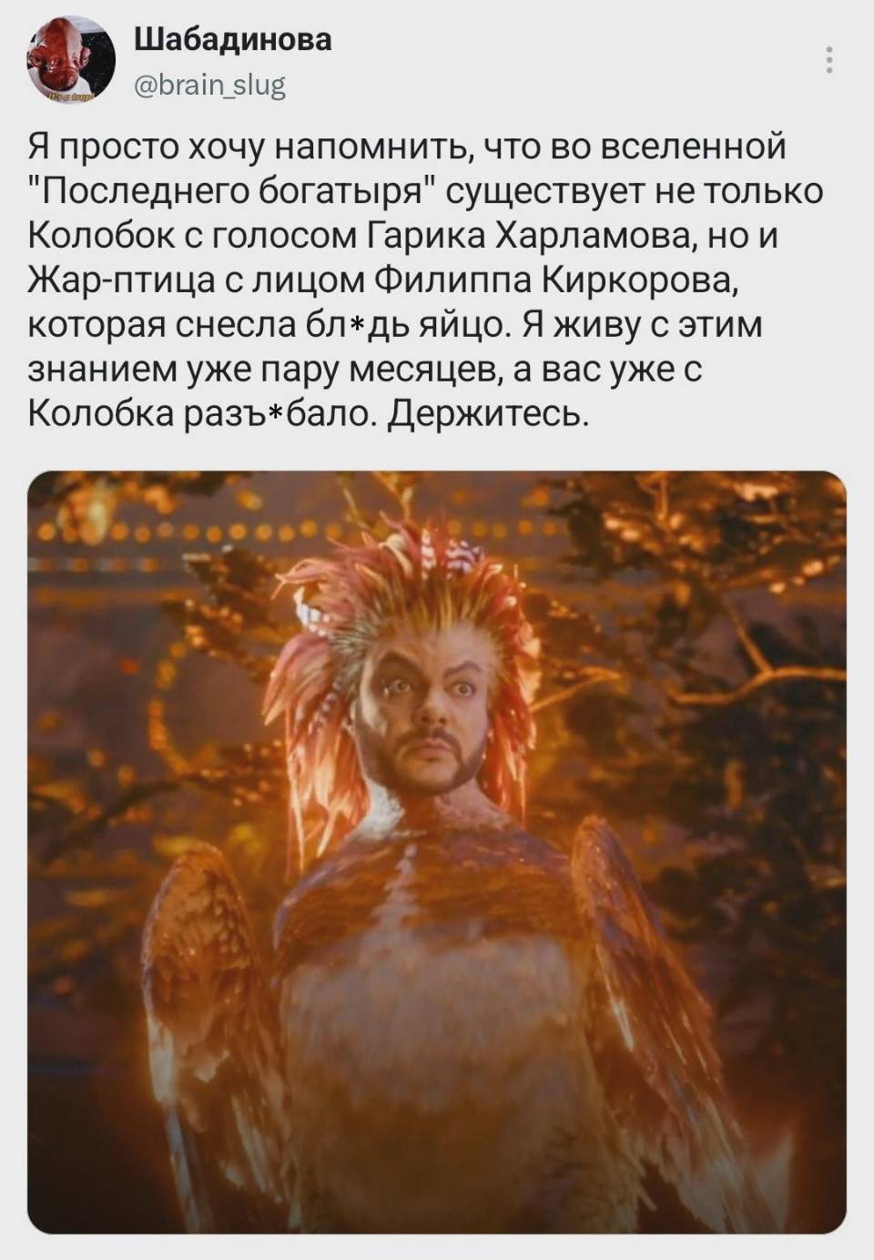 Я просто хочу напомнить, что во вселенной Последнего богатыря существует не только Колобок с голосом Гарика Харламова, но и Жар-птица с лицом Филиппа Киркорова, которая снесла бл*дь яйцо. Я живу с этим знанием уже пару месяцев, а вас уже с Колобка разъ*бало. Держитесь.