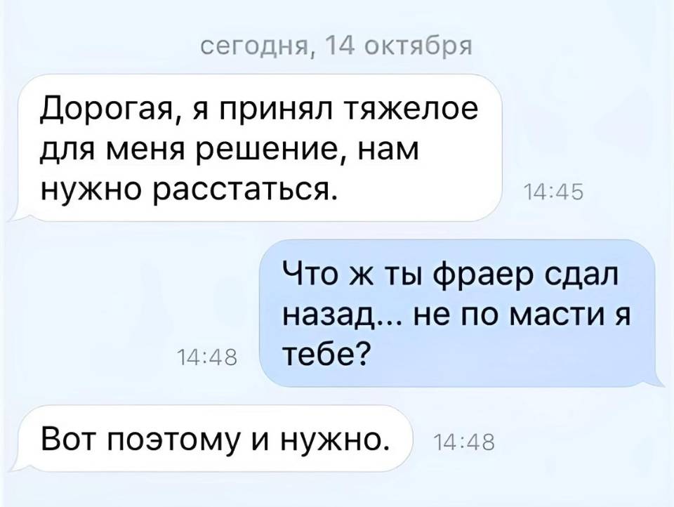 – Дорогая, я принял тяжелое для меня решение, нам нужно расстаться.
– Что ж ты фраер сдал назад... не по масти я тебе?
– Вот поэтому и нужно. | Парни | Мужчины