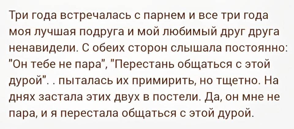 Три года встречалась с парнем и все три года моя лучшая подруга и мой любимый друг друга ненавидели. С обеих сторон слышала постоянно: «Он тебе не пара», «Перестань общаться с этой дурой»... Пыталась их примирить, но тщетно. На днях застала этих двух в постели. Да, он мне не пара, и я перестала общаться с этой дурой.