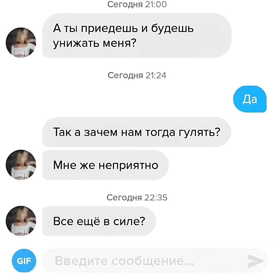 – А ты приедешь и будешь унижать меня?
– Да.
– Так а зачем нам тогда гулять? Мне же неприятно.
...
– Все ещё в силе?