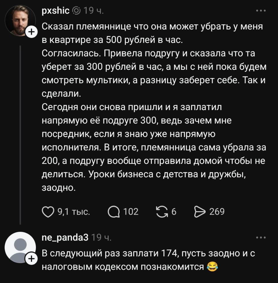 – Сказал племяннице что она может убрать у меня в квартире за 500 рублей в час. Согласилась. Привела подругу и сказала что та уберет за 300 рублей в час, а мы с ней пока будет смотреть мультики, а разницу заберет себе. Так сделали. Сегодня они снова пришли и я заплатил напрямую её подруге 300, ведь зачем мне посредник, если я знаю уже напрямую исполнителя. В итоге, племянница сама убрала за 200, а подругу вообще отправила домой чтобы не делиться. Уроки бизнеса с детства и дружбы, заодно.
– В следующий раз заплати 174, пусть заодно и с налоговым кодексом познакомится