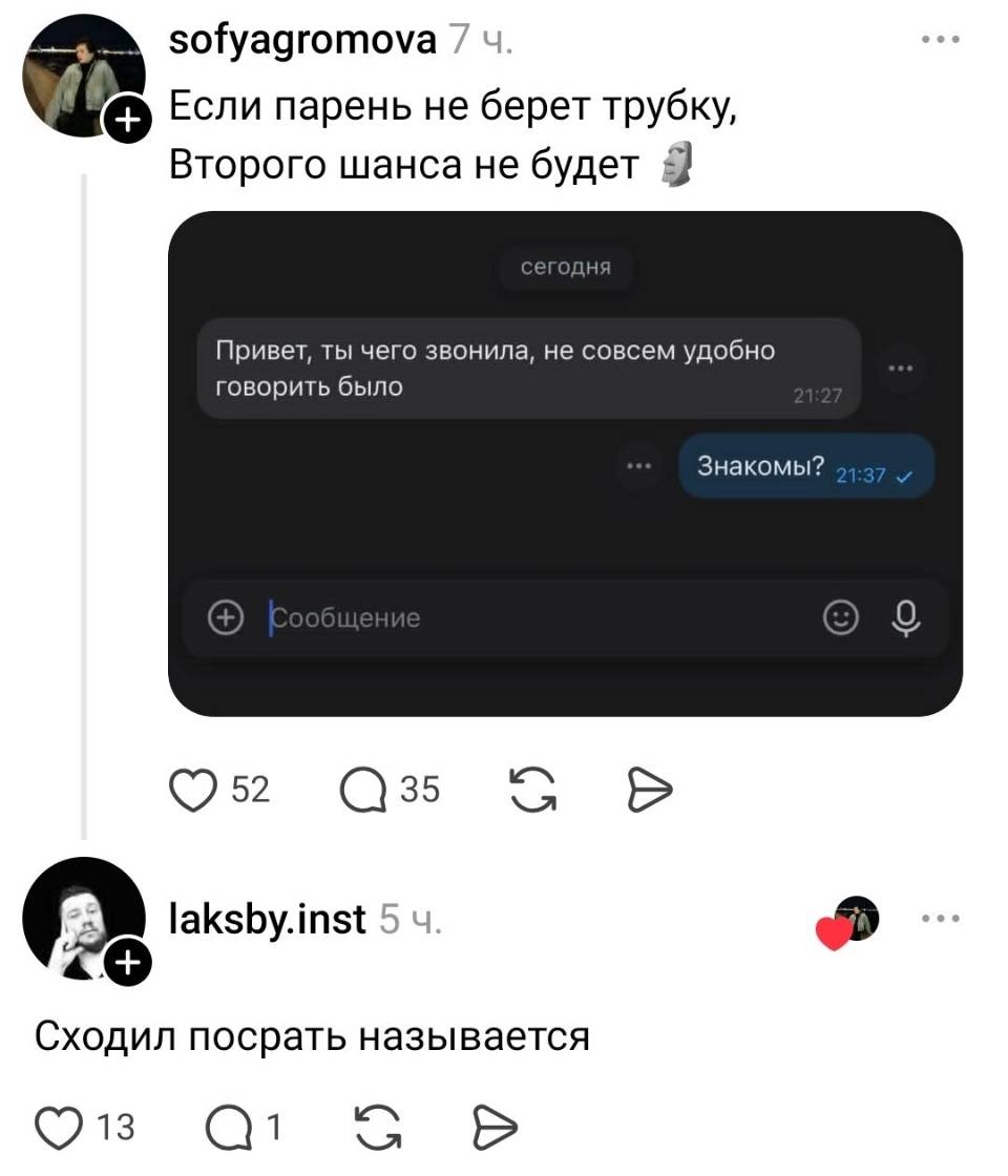 Если парень не берет трубку, Второго шанса не будет.
Переписка:
– Привет, ты чего звонила, не совсем удобно говорить было.
– Знакомы?
Комментарий к переписке:
– Сходил посрать называется.
