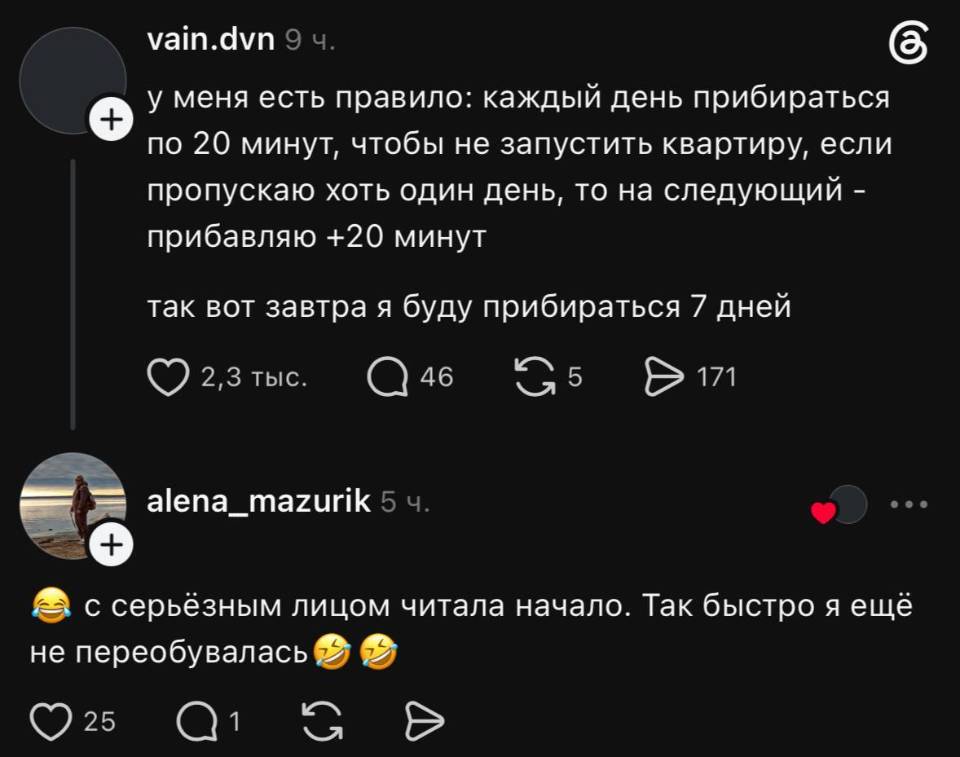 – У меня есть правило: каждый день прибираться по 20 минут, чтобы не запустить квартиру, если пропускаю хоть один день, то на следующий — прибавляю +20 минут. Так вот завтра я буду прибираться 7 дней.
– С серьёзным лицом читала начало. Так быстро я ещё не переобувалась.