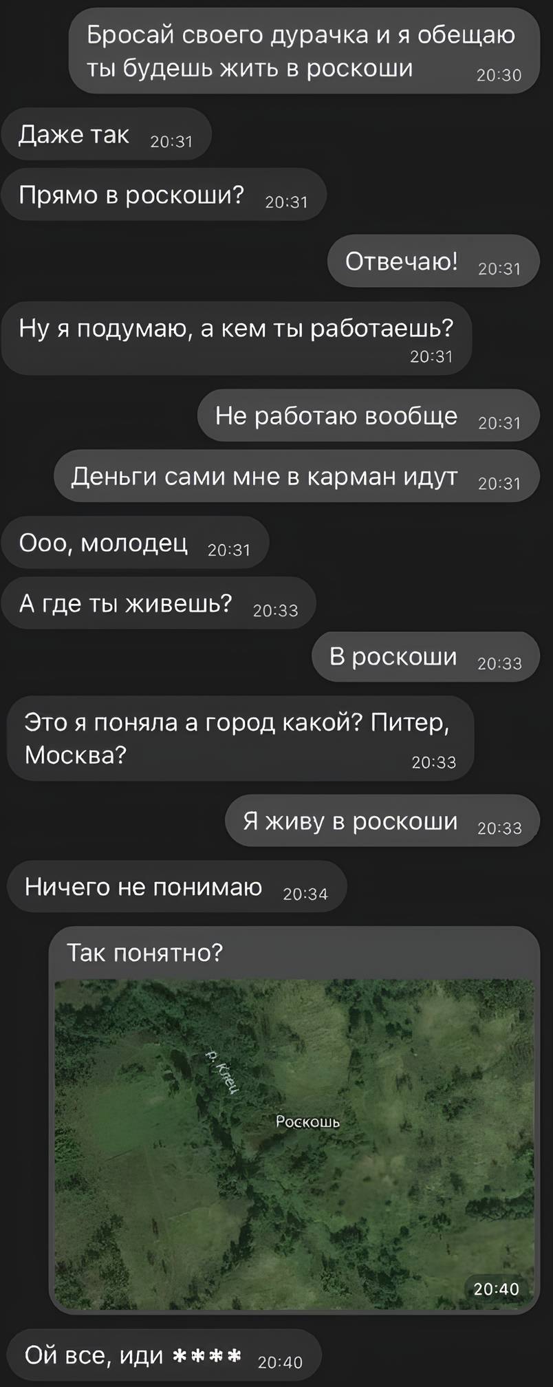 – Бросай своего дурачка и я обещаю ты будешь жить в роскоши.
– Даже так. Прямо в роскоши?
– Отвечаю!
– Ну я подумаю, а кем ты работаешь?
– Не работаю вообще. Деньги сами мне в карман идут.
– Ооо, молодец. А где ты живёшь?
– В роскоши.
– Это я поняла а город какой? Питер, Москва?
– Я живу в роскоши.
– Ничего не понимаю.
– Так понятно?
– Ой все, иди на...