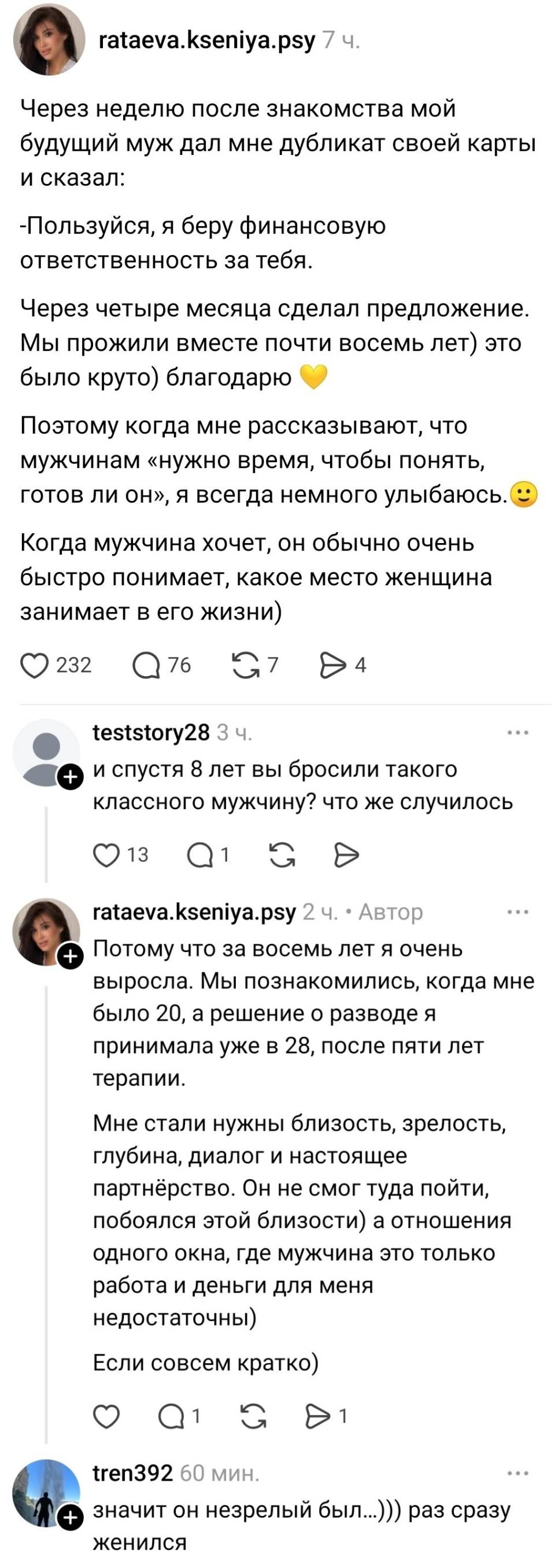– Через неделю после знакомства мой будущий муж дал мне дубликат своей карты и сказал: «Пользуйся, я беру финансовую ответственность за тебя.» Через четыре месяца сделал предложение. Мы прожили вместе почти восемь лет) это было круто) благодарю. Поэтому когда мне рассказывают, что мужчинам «нужно время, чтобы понять, готов ли он», я всегда немного улыбаюсь. Когда мужчина хочет, он обычно очень быстро понимает, какое место женщина занимает в его жизни)
– И спустя 8 лет вы бросили такого классного мужчину? Что же случилось?
– Потому что за восемь лет я очень выросла. Мы познакомились, когда мне было 20, а решение о разводе я принимала уже в 28, после пяти лет терапии. Мне стали нужны близость, зрелость, глубина, диалог и настоящее партнёрство. Он не смог туда пойти, побоялся этой близости) а отношения одного окна, где мужчина это только работа и деньги для меня недостаточны) Если совсем кратко)
– Значит он незрелый был... раз сразу женился...