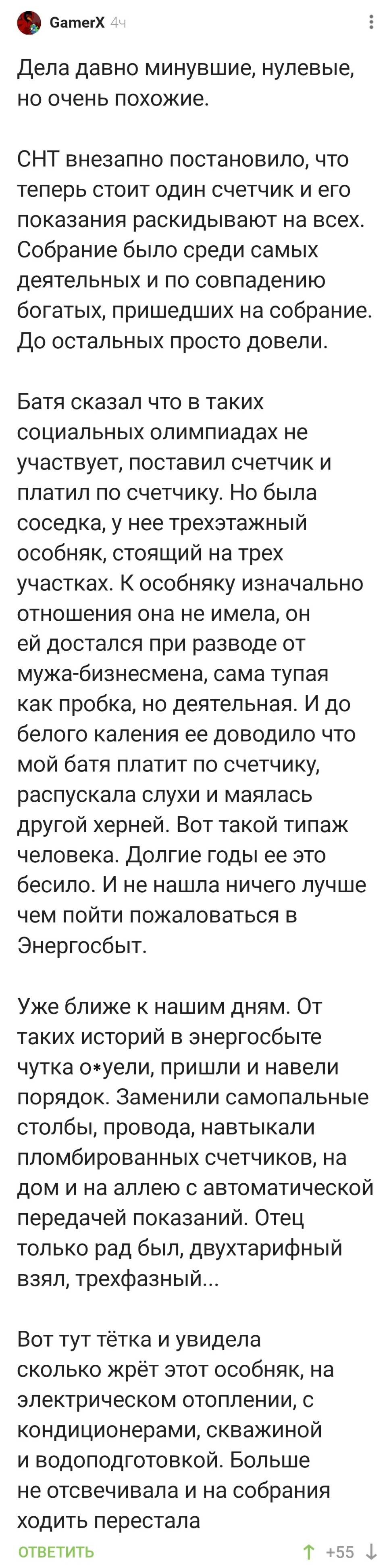 Дела давно минувшие, нулевые, но очень похожие. СНТ внезапно постановило, что теперь стоит один счетчик и его показания раскидывают на всех. Собрание было среди самых деятельных и по совпадению богатых, пришедших на собрание. До остальных просто довели. Батя сказал что в таких социальных олимпиадах не участвует, поставил счетчик и платил по счетчику. Но была соседка, у нее трехэтажный особняк, стоящий на трех участках. К особняку изначально отношения она не имела, он ей достался при разводе от мужа-бизнесмена, сама тупая как пробка, но деятельная. И до белого каления ее доводило что мой батя платит по счетчику, распускала слухи и маялась другой херней. Вот такой типаж человека. Долгие годы ее это бесило. И не нашла ничего лучше чем пойти пожаловаться в Энергосбыт. Уже ближе к нашим дням. От таких историй в энергосбыте чутка о*уели, пришли и навели порядок. Заменили самопальные столбы, провода, навтыкали пломбированных счетчиков, на дом и на аллею с автоматической передачей показаний. Отец только рад был, двухтарифный взял, трехфазный... Вот тут тётка и увидела сколько жрёт этот особняк, на электрическом отоплении, с кондиционерами, скважиной и водоподготовкой. Больше не отсвечивала и на собрания ходить перестала !