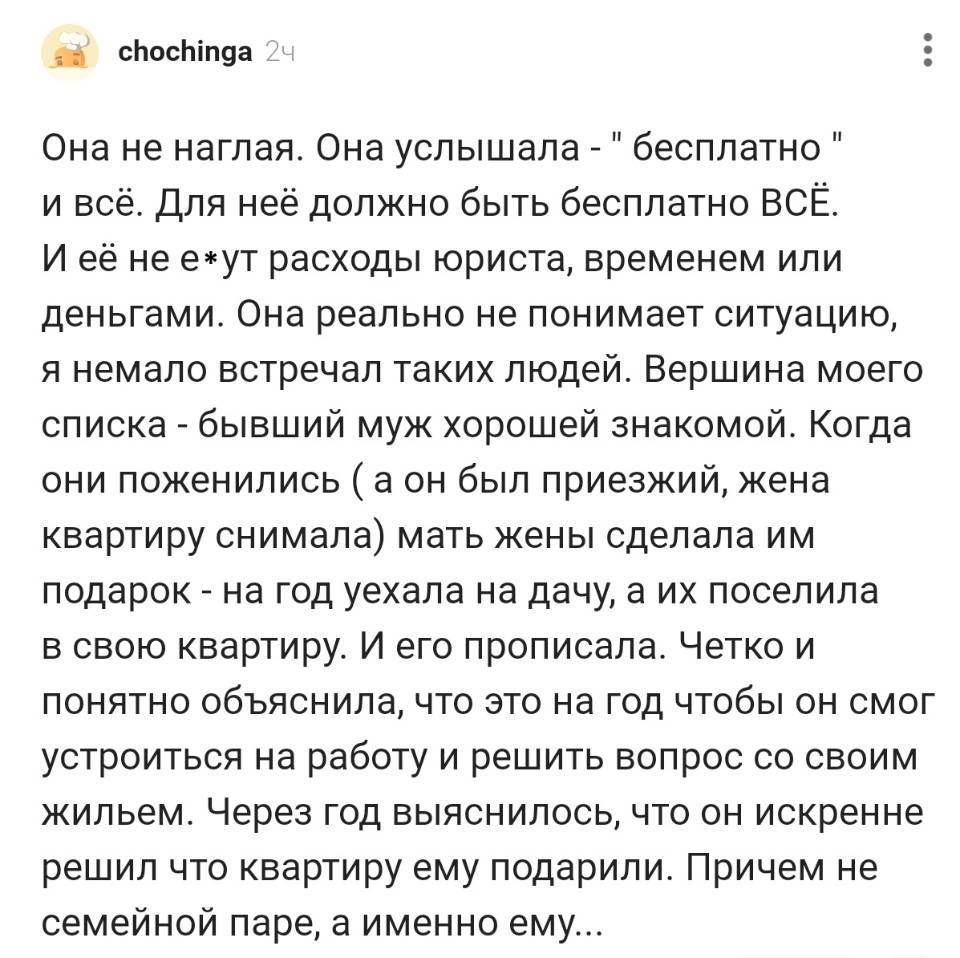 Она не наглая. Она услышала – «бесплатно» и всё. Для неё должно быть бесплатно ВСЁ. И её не е*ут расходы юриста, временем или деньгами. Она реально не понимает ситуацию, я немало встречал таких людей. Вершина моего списка – бывший муж хорошей знакомой. Когда они поженились (а он был приезжий, жена квартиру снимала) мать жены сделала им подарок – на год уехала на дачу, а их поселила в свою квартиру. И его прописала. Четко и понятно объяснила, что это на год чтобы он смог устроиться на работу и решить вопрос со своим жильем. Через год выяснилось, что он искренне решил что квартиру ему подарили. Причем не семейной паре, а именно ем...