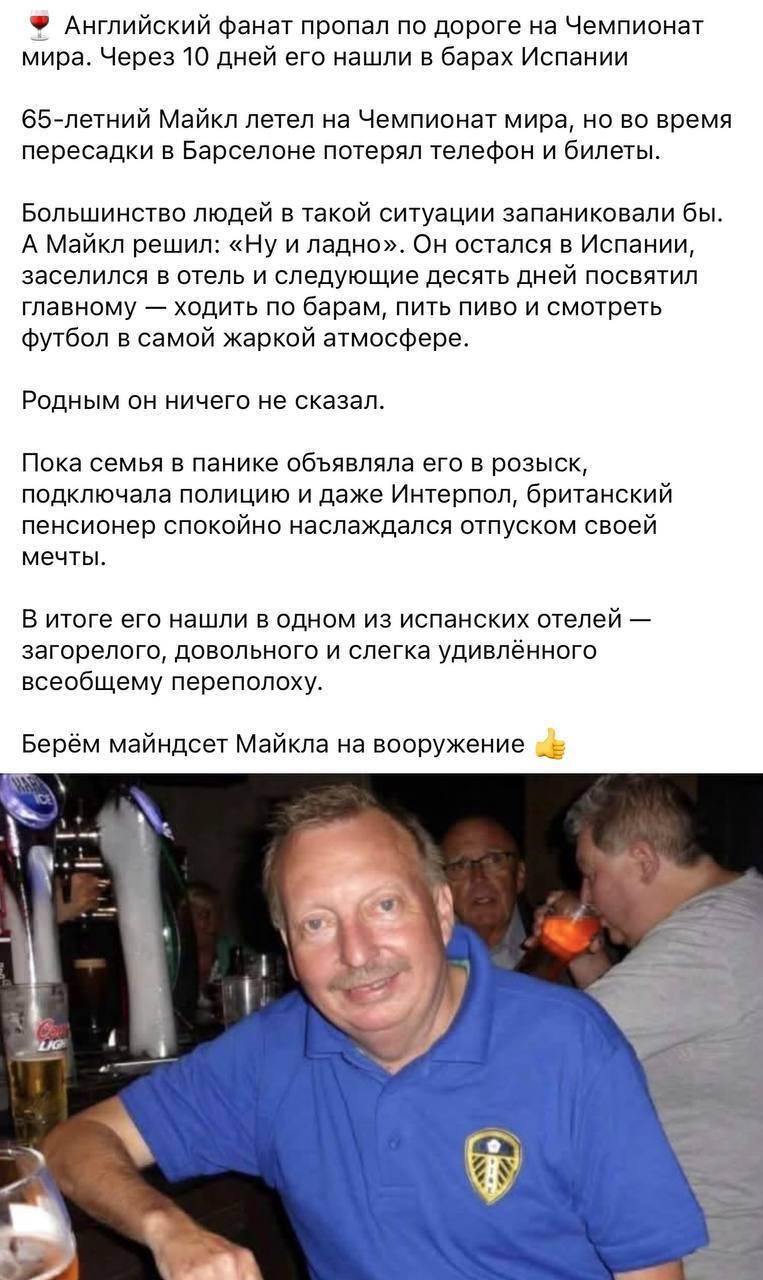 Английский фанат пропал по дороге на Чемпионат мира. Через 10 дней его нашли в барах Испании.
65-летний Майкл летел на Чемпионат мира, но во время пересадки в Барселоне потерял телефон и билеты.
Большинство людей в такой ситуации запаниковали бы. А Майкл решил: «Ну и ладно». он остался в Испании, заселился в отель и следующие десять дней посвятил главному — ходить по барам, пить пиво и смотреть футбол в самой жаркой атмосфере.
Родным он ничего не сказал.
Пока семья в панике объявляла его в розыск, подключала полицию и даже Интерпол, британский пенсионер спокойно наслаждался отпуском своей мечты.
В итоге его нашли в одном из испанских отелей — загорелого, довольного и слегка удивлённого всеобщему переполоху.
Берём майндсет Майкла на вооружение.