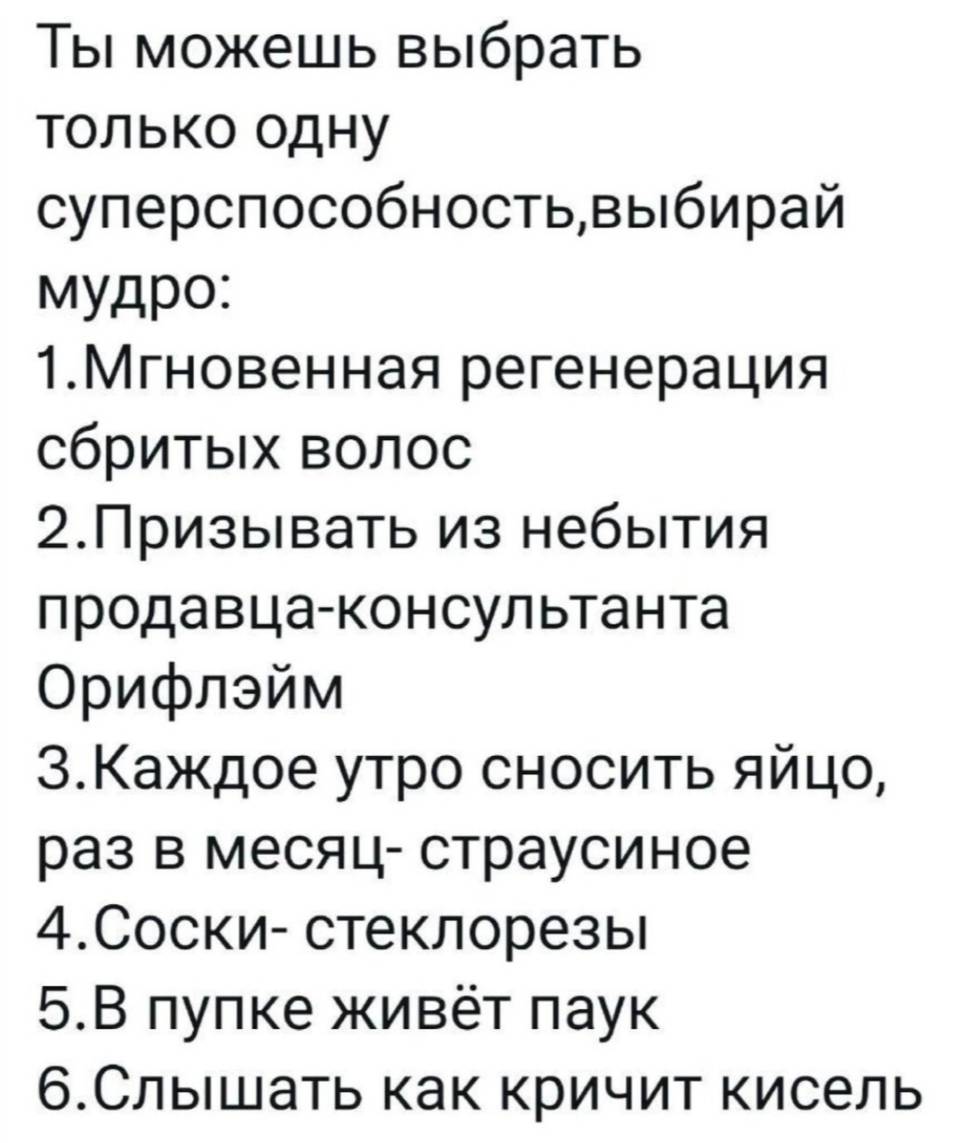 Ты можешь выбрать только одну суперспособность, выбирай мудро:
1. Мгновенная регенерация сбритых волос.
2. Призывать из небытия продавца-консультанта Орифлэйм.
З. Каждое утро сносить яйцо, раз в месяц-страусиное.
4. Соски-стеклорезы.
5. В пупке живёт паук.
6. Слышать как кричит кисель.