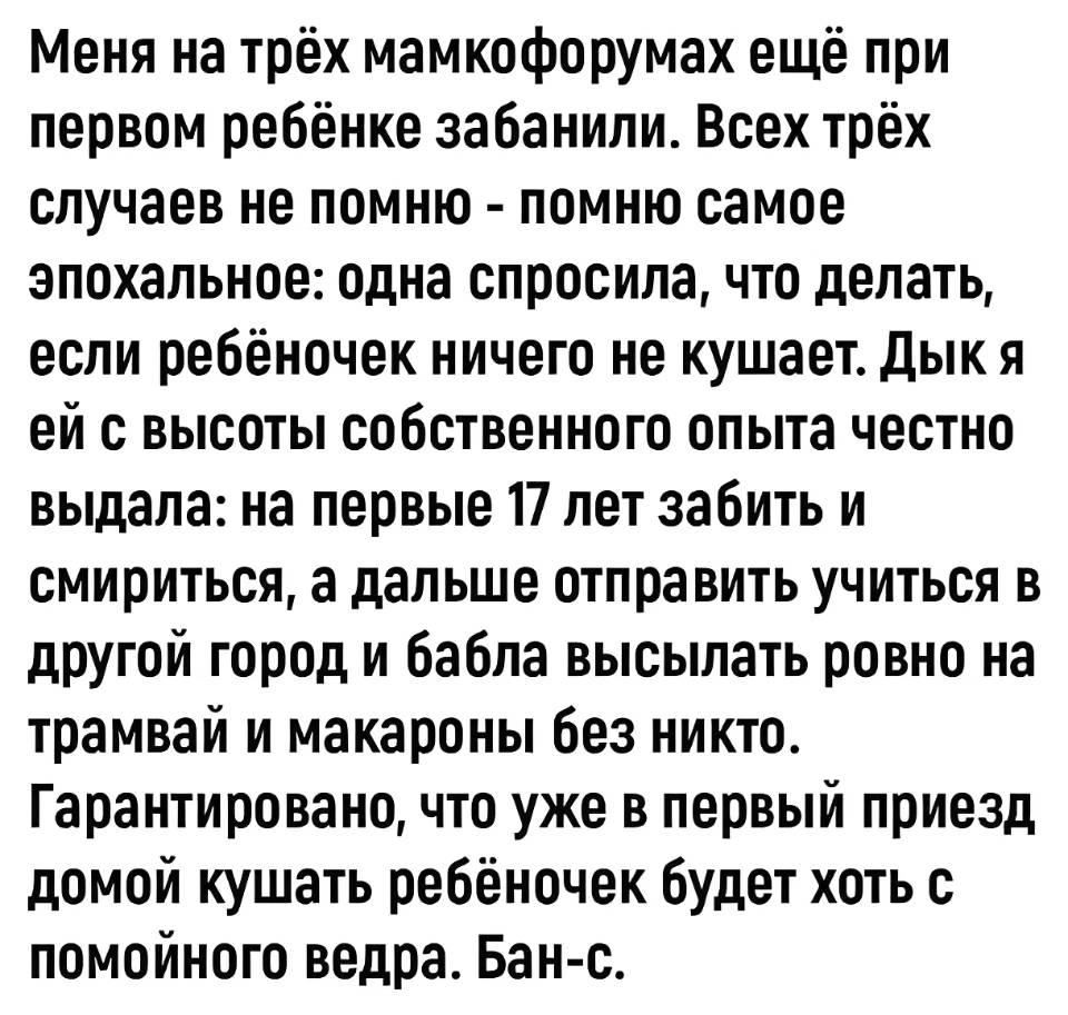 Меня на трёх мамкофорумах ещё при первом ребёнке забанили. Всех трёх случаев не помню — помню самое эпохальное: одна спросила, что делать, если ребёночек ничего не кушает. дык я ей с высоты собственного опыта честно выдала: на первые 17 лет забить и смириться, а дальше отправить учиться в другой город и бабла высылать ровно на трамвай и макароны без никто. Гарантировано, что уже в первый приезд домой кушать ребёночек будет хоть с помойного ведра. Бан-с.