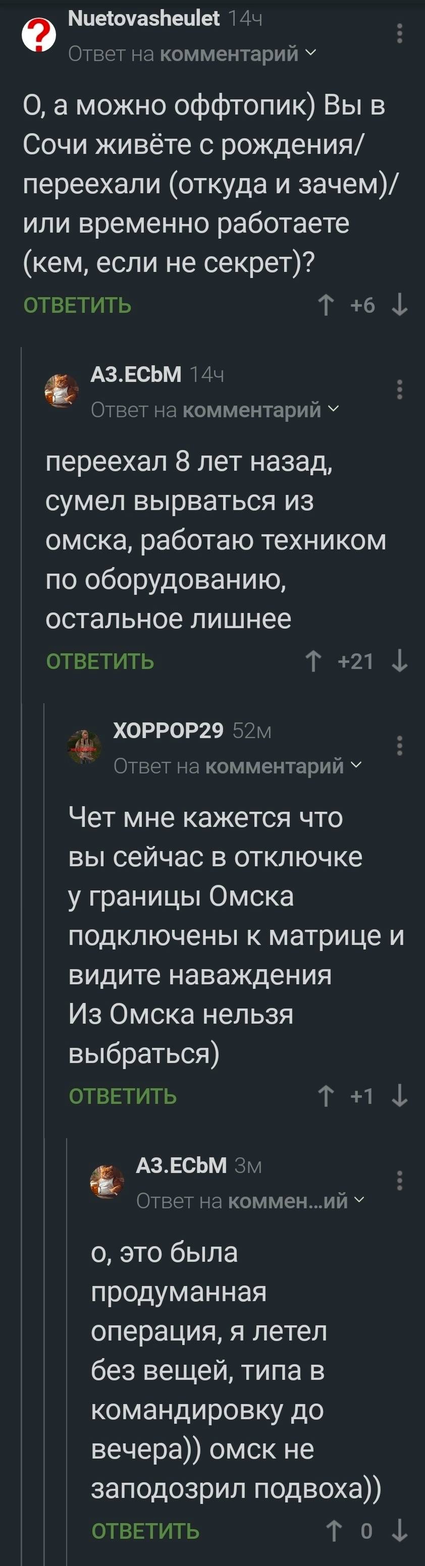 – О, а можно оффтопик) Вы в Сочи живёте с рождения/переехали (откуда и зачем)/или временно работаете (кем, если не секрет)?
– Переехал 8 лет назад сумел вырваться из Омска, работаю техником по оборудованию. Остальное лишнее.
– Чёт мне кажется что вы сейчас в отключке у границы Омска подключены к матрице и видите наваждения. Из Омска нельзя выбраться)
– О, это была продуманная операция, я летел без вещей, типа в командировку до вечера)) Омск не заподозрил подвоха))