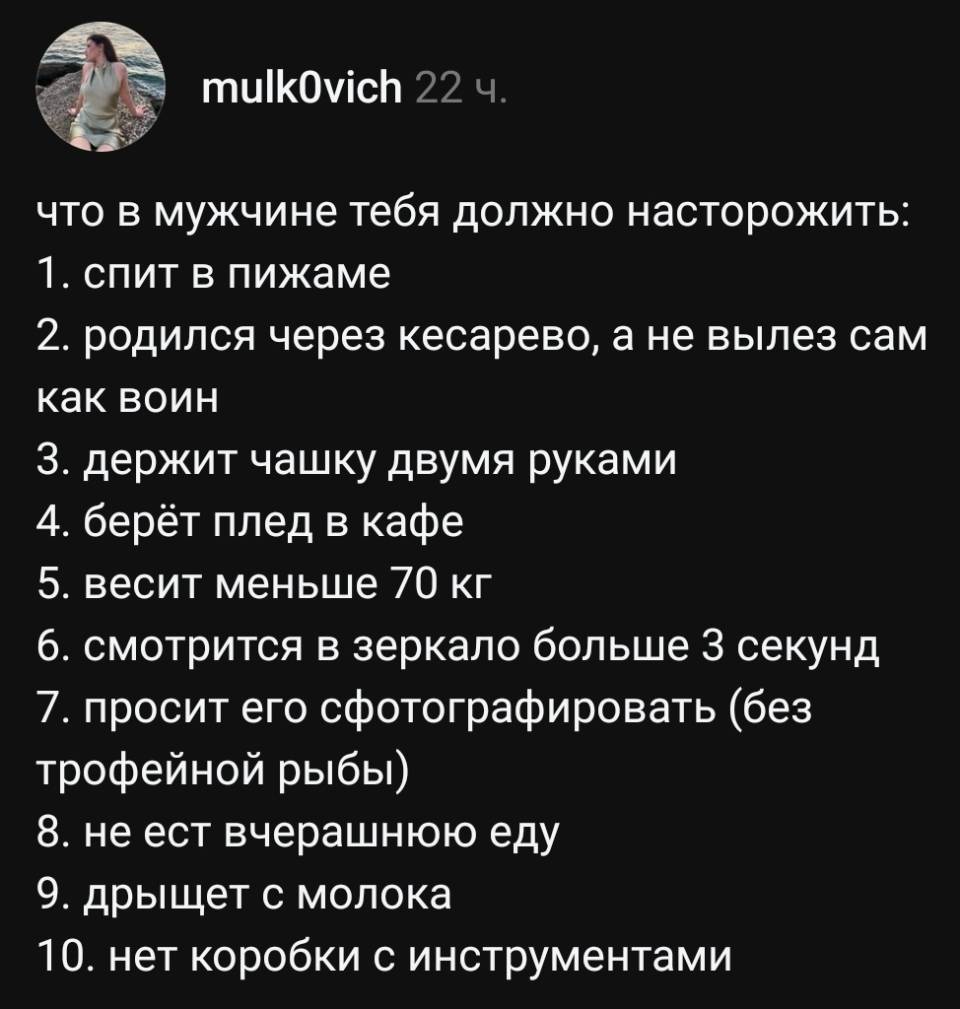 Что в мужчине тебя должно насторожить:
1. спит в пижаме
2. родился через кесарево, а не вылез сам как воин
З. держит чашку двумя руками
4. берёт плед в кафе
5. весит меньше 70 кг
6. смотрится в зеркало больше З секунд
7. просит его сфотографировать (без трофейной рыбы)
8. не ест вчерашнюю еду
9. дрыщет с молока
10. нет коробки с инструментами