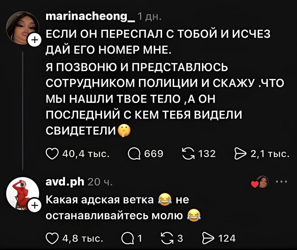 – ЕСЛИ ОН ПЕРЕСПАЛ С ТОБОЙ И ИСЧЕЗ ДАЙ ЕГО НОМЕР МНЕ. Я ПОЗВОНЮ И ПРЕДСТАВЛЮСЬ СОТРУДНИКОМ ПОЛИЦИИ И СКАЖУ, ЧТО МЫ НАШЛИ ТВОЕ ТЕЛО ОН ПОСЛЕДНИЙ С КЕМ ТЕБЯ ВИДЕЛИ СВИДЕТЕЛИ.
– Какая адская ветка, не останавливайтесь молю.