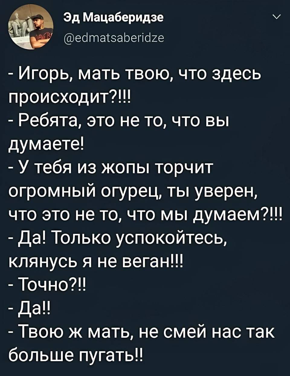 – Игорь, мать твою, что здесь происходит?!!!
– Ребята, это не то, что вы думаете!
– У тебя из жопы торчит огромный огурец, ты уверен, что это не то, что мы думаем?!!!
– Да! Только успокойтесь, клянусь я не веган!!!
– Точно?!!
– Да!!!
– Твою ж мать, не смей нас так больше пугать!!