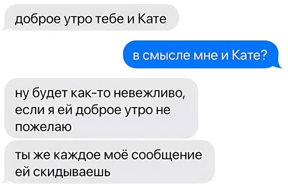 – Доброе утро тебе и Кате
– В смысле мне и Кате?
– Ну будет как-то невежливо, если я ей доброе утро не пожелаю, ты же каждое моё сообщение ей скидываешь.