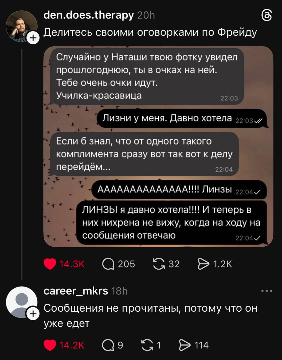 Делитесь своими оговорками по Фрейду.
Переписка:
– Случайно у Наташи твою фотку увидел прошлогоднюю, ты в очках на ней. Тебе очень очки идут. Училка-красавица.
– Лизни у меня. Давно хотела.
– Если б знал, что от одного такого комплимента сразу вот так вот к делу перейдём...
– ЛИНЗЫ! ЛИНЗЫ я давно хотела!!!! И теперь в них нихрена не вижу, когда на ходу на сообщения отвечаю.
Комментарий:
– Сообщения не прочитаны, потому что он уже едет.