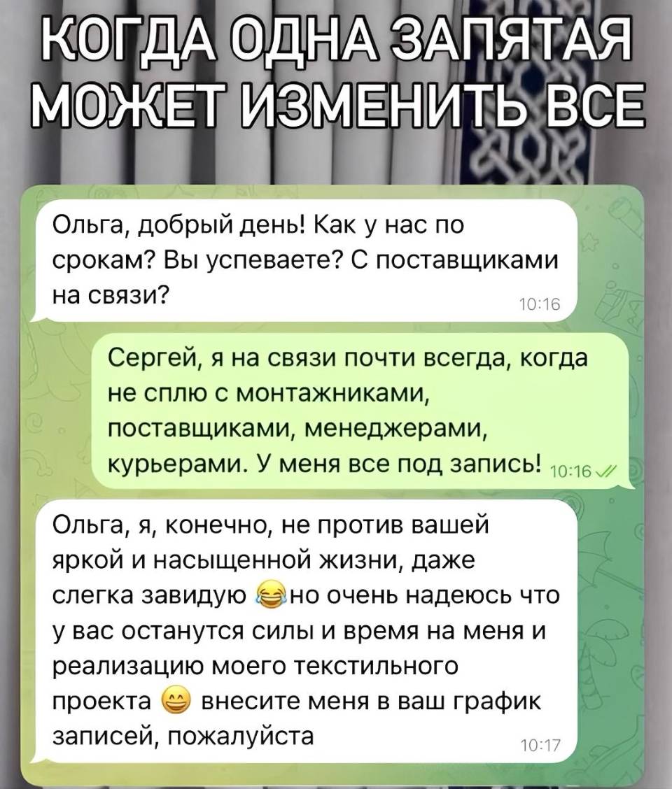 – Ольга, добрый день! Как у нас по срокам? Вы успеваете? С поставщиками на связи?
– Сергей, я на связи почти всегда, когда не сплю с монтажниками, поставщиками, менеджерами, курьерами. У меня все под запись!
– Ольга, я, конечно, не против вашей яркой и насыщенной жизни, даже слегка завидую но очень надеюсь что у вас останутся силы и время на меня и реализацию моего текстильного внесите меня в ваш график проекта записей, пожалуйста.