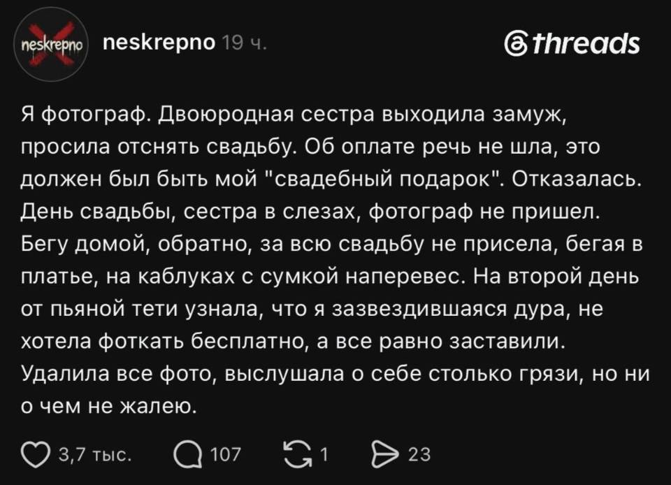 Я фотограф. Двоюродная сестра выходила замуж, просила отснять свадьбу. Об оплате речь не шла, это должен был быть мой «свадебный подарок». Отказалась. День свадьбы, сестра в слезах, фотограф не пришел. Бегу домой, обратно, за всю свадьбу не присела, бегая в платье, на каблуках с сумкой наперевес. На второй день от пьяной тети узнала, что я зазвездившаяся дура, не хотела фоткать бесплатно, а все равно заставили. Удалила все фото, выслушала о себе столько грязи, но ни о чем не жалею.