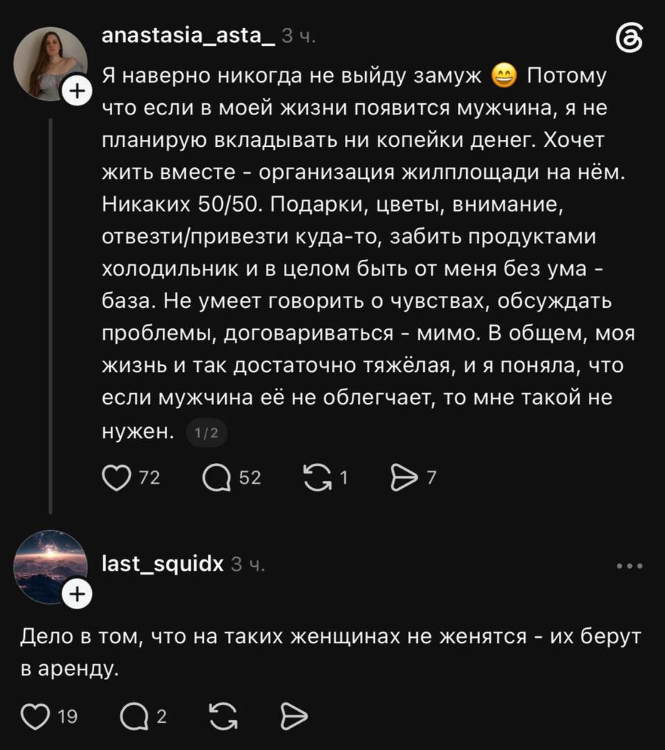 – Я наверно никогда не выйду замуж. Потому что если в моей жизни появится мужчина, я не планирую вкладывать ни копейки денег. Хочет жить вместе — организация жилплощади на нём. Никаких 50/50. Подарки, цветы, внимание, отвезти/привезти куда-то, забить продуктами холодильник и в целом быть от меня без ума — база. Не умеет говорить о чувствах, обсуждать проблемы, договариваться — мимо. В общем, моя жизнь и так достаточно тяжёлая, и я поняла, что если мужчина её не облегчает, то мне такой не нужен.
– Дело в том, что на таких женщинах не женятся — их берут в аренду.