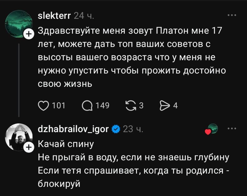 – Здравствуйте меня зовут Платон мне 17 лет, можете дать топ ваших советов с высоты вашего возраста что у меня не нужно упустить чтобы прожить достойно свою жизнь
– Качай спину. Не прыгай в воду, если не знаешь глубину. Если тетя спрашивает, когда ты родился — блокируй.