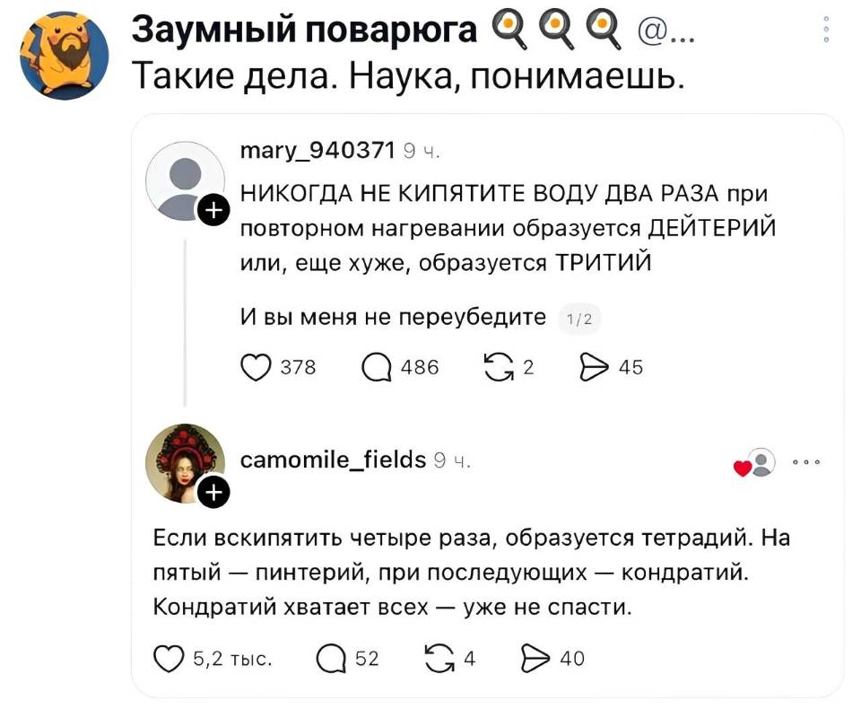 – НИКОГДА НЕ КИПЯТИТЕ ВОДУ ДВА РАЗА при повторном нагревании образуется ДЕЙТЕРИЙ или, ещё хуже, образуется ТРИТИЙ. И вы меня не переубедите.
– Если вскипятить четыре раза, образуется тетрадий. На пятый — пинтерий, при последующих — кондратий. Кондратий хватает всех — уже не спасти.
*Такие дела. Наука, понимаешь.*