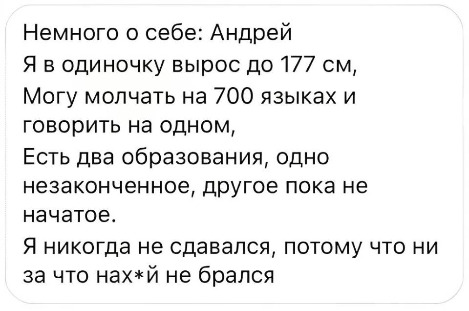 Немного о себе: Андрей Я в одиночку вырос до 177 см, Могу молчать на 700 языках и говорить на одном, Есть два образования, одно незаконченное, другое пока не начатое. Я никогда не сдавался, потому что ни за что нах*й не брался.