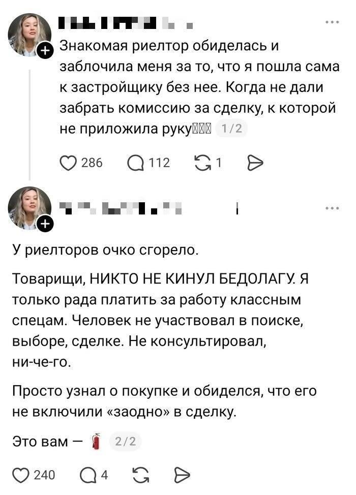 Знакомая риелтор обиделась и заблочила меня за то, что я пошла сама к застройщику без нее. Когда не дали забрать комиссию за сделку, к которой не приложила руку.
У риелторов очко сгорело. Товарищи, НИКТО НЕ КИНУЛ БЕДОЛАГУ Я только рада платить за работу классным спецам. Человек не участвовал в поиске, выборе, сделке. Не консультировал, ничего. Просто узнал о покупке и обиделся, что его не включили «заодно» в сделку. Это вам — *огнетушитель*