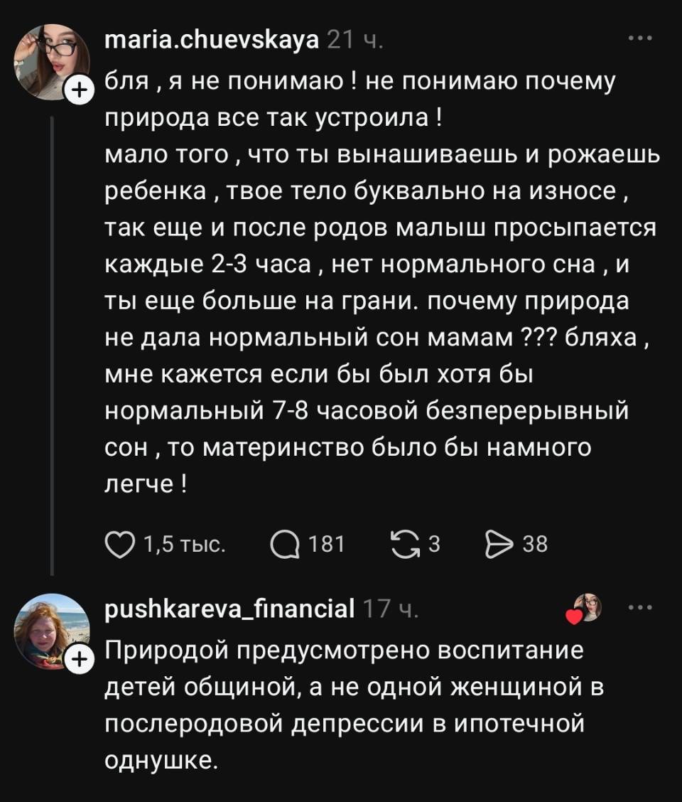 – Бляха, я не понимаю! Не понимаю, почему природа всё так устроила! Мало того что ты вынашиваешь и рожаешь ребенка, твоё тело буквально на износе, так ещё и после родов малыш просыпается каждые 2–3 часа, нет нормального сна, и ты ещё больше на грани. Почему природа не дала нормальный сон мамам??? Бляха, мне кажется, если бы был хотя бы нормальный 7–8‑часовой беспрерывный сон, то материнство было бы намного легче!
– Природой предусмотрено воспитание детей общиной, а не одной женщиной в послеродовой депрессии в ипотечной однушке.