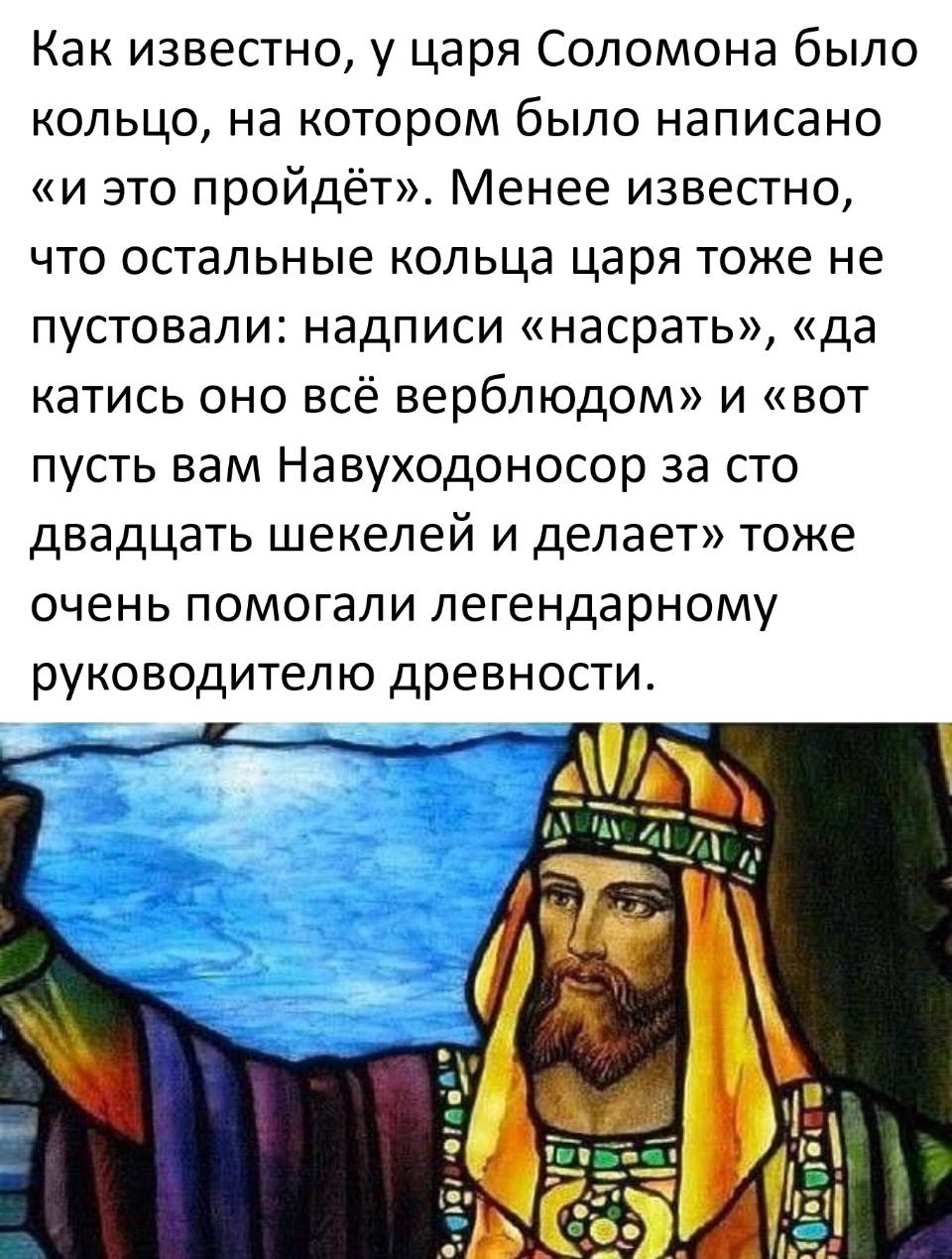 Все знают легенду о кольце царя Соломона с гравировкой «и это пройдёт». Но мало кто догадывается, что у мудрейшего правителя были и другие перстни, которые здорово выручали его в кризисных ситуациях. На одном значилось «да плевать», на другом — «катитесь вы все колбаской», а на третьем красовалось: «а пусть Навуходоносор сам за сто двадцать шекелей и возится». И каждый из этих девизов помогал не хуже знаменитого.